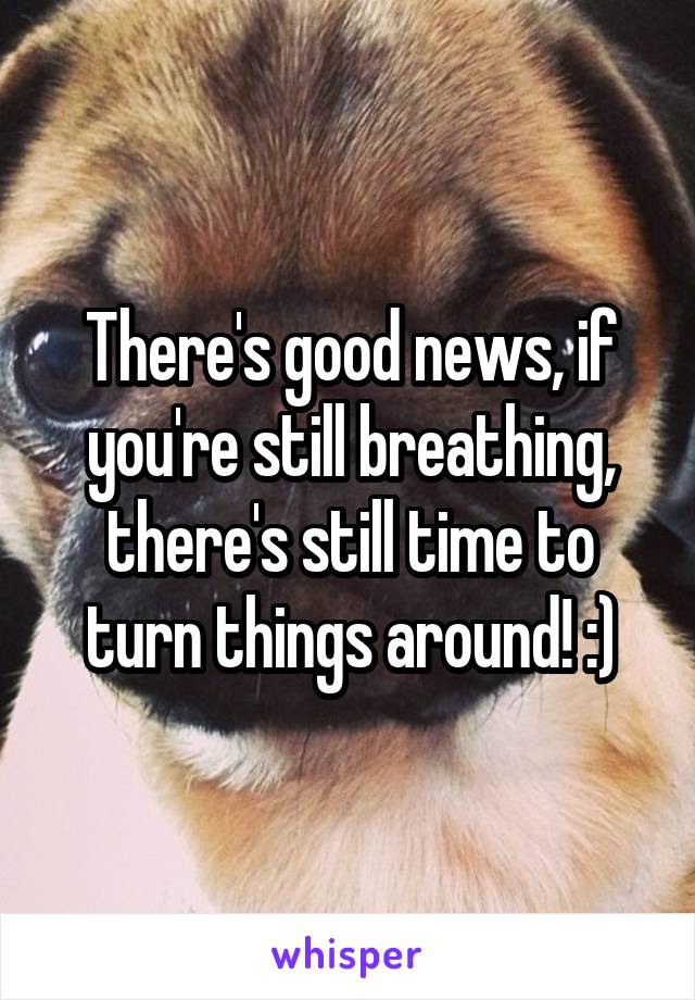 There's good news, if you're still breathing, there's still time to turn things around! :)