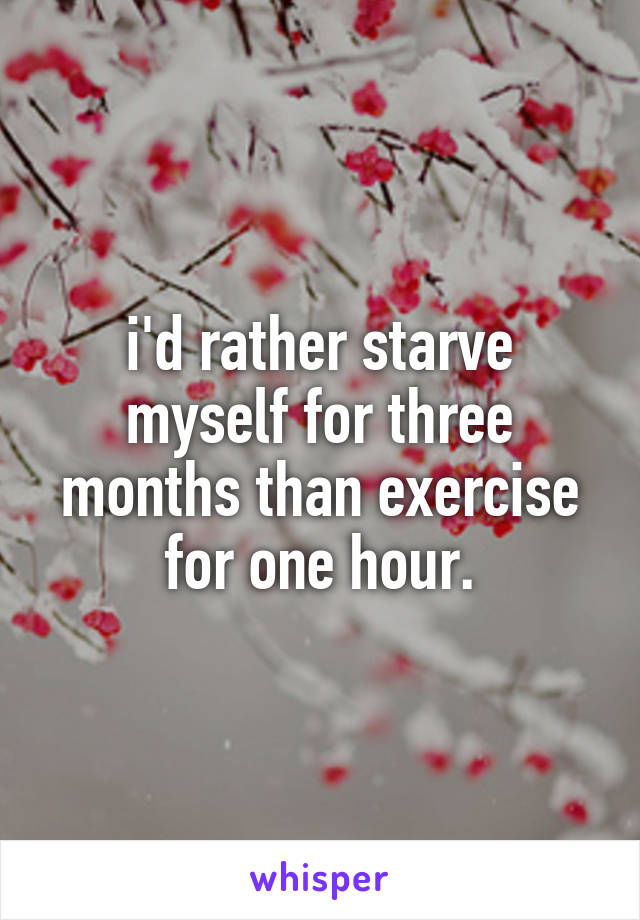 i'd rather starve myself for three months than exercise for one hour.