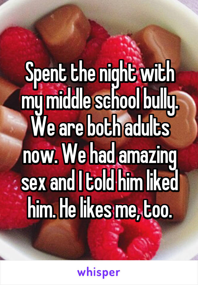 Spent the night with my middle school bully.
We are both adults now. We had amazing sex and I told him liked him. He likes me, too.