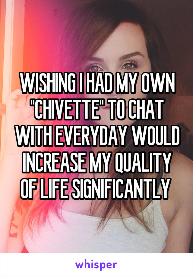 WISHING I HAD MY OWN "CHIVETTE" TO CHAT WITH EVERYDAY WOULD INCREASE MY QUALITY OF LIFE SIGNIFICANTLY 