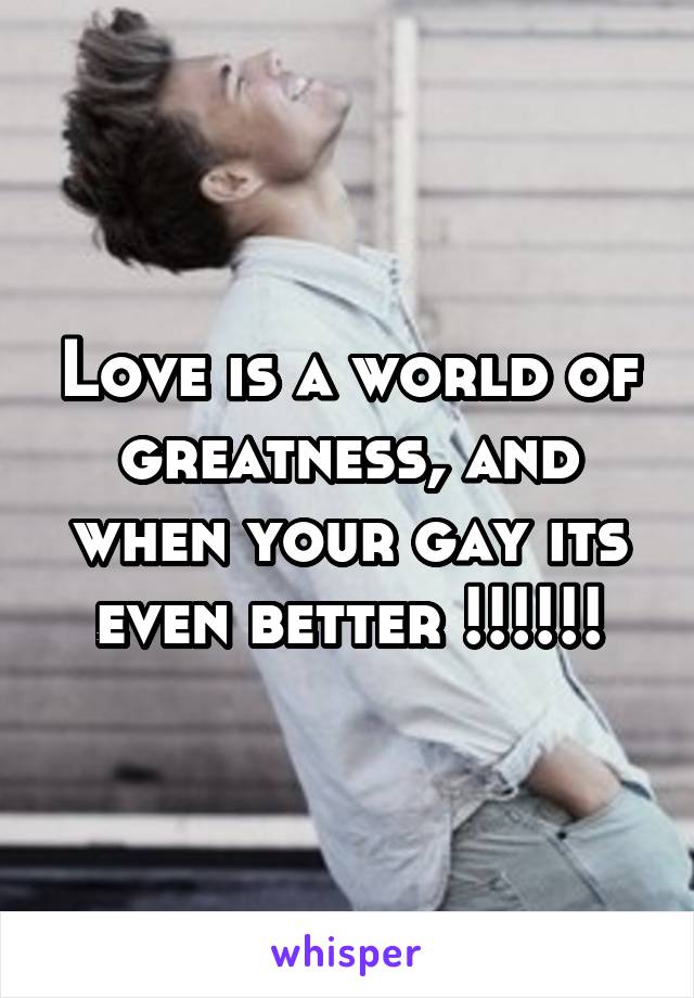 Love is a world of greatness, and when your gay its even better !!!!!!