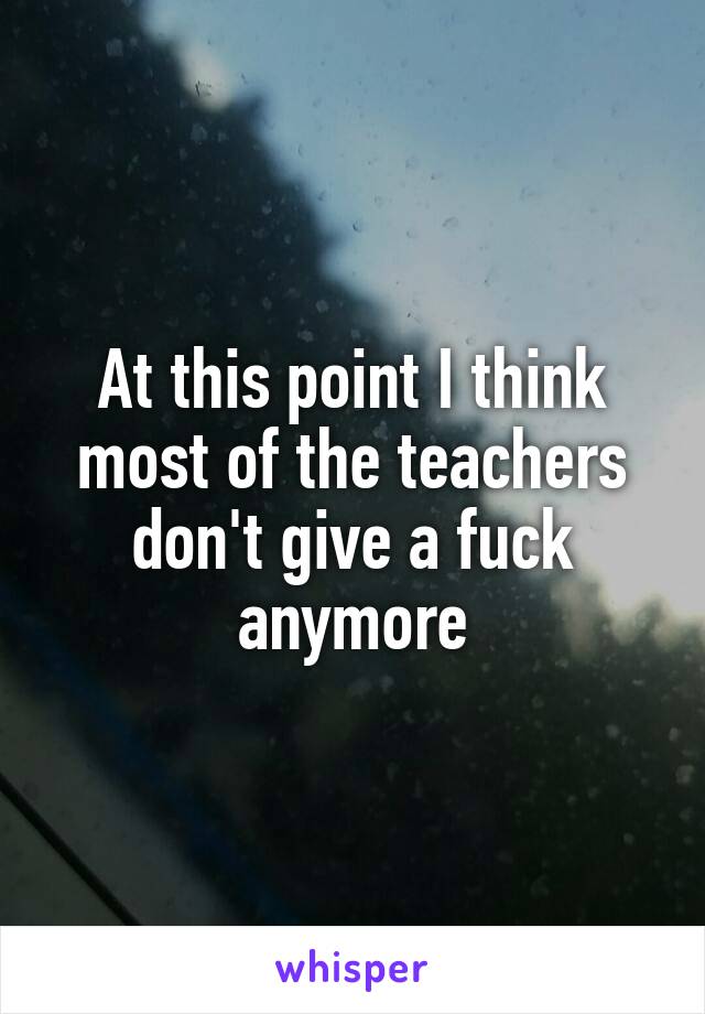 At this point I think most of the teachers don't give a fuck anymore