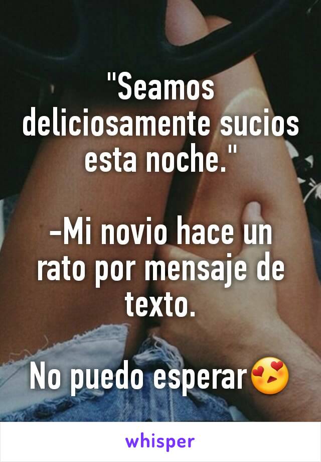 "Seamos deliciosamente sucios esta noche."

-Mi novio hace un rato por mensaje de texto.

No puedo esperar😍