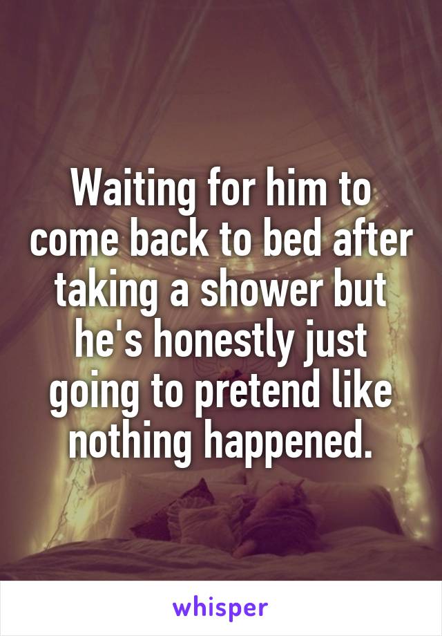 Waiting for him to come back to bed after taking a shower but he's honestly just going to pretend like nothing happened.