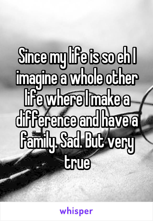 Since my life is so eh I imagine a whole other life where I make a difference and have a family. Sad. But very true