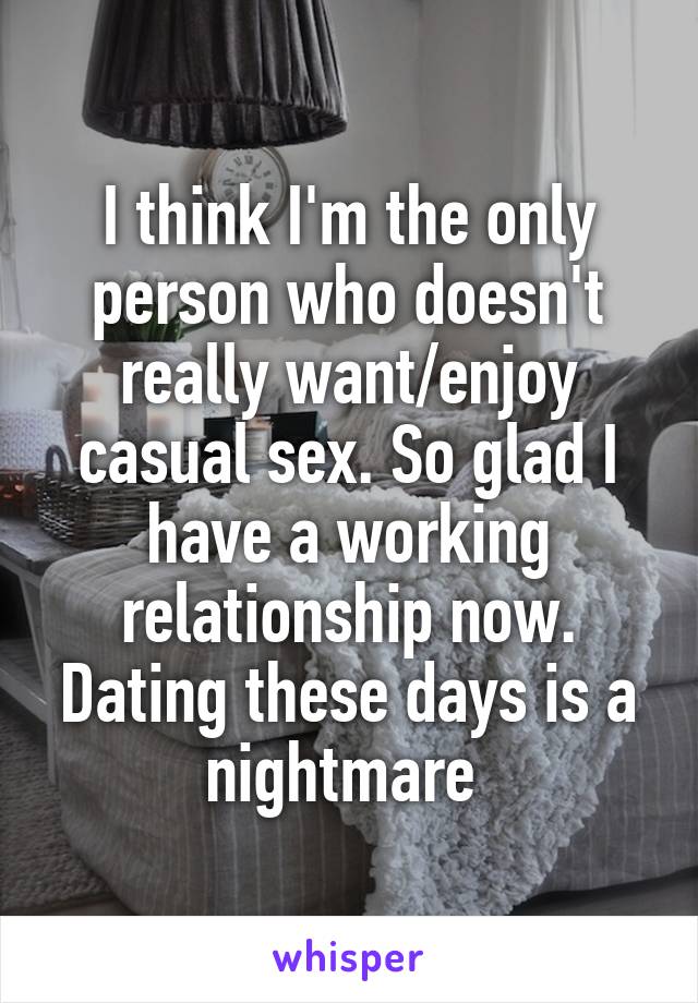 I think I'm the only person who doesn't really want/enjoy casual sex. So glad I have a working relationship now. Dating these days is a nightmare 