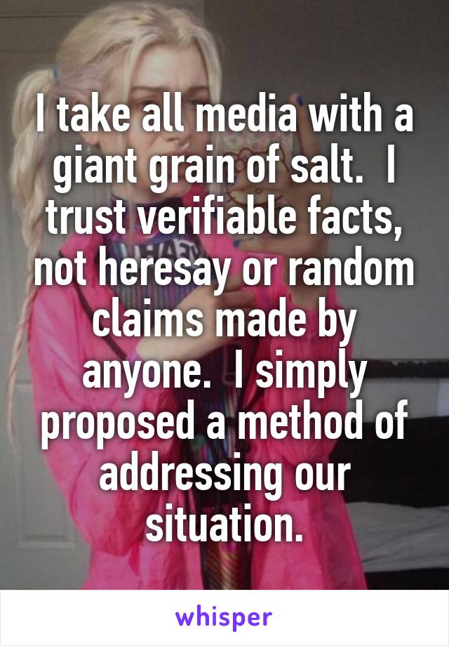 I take all media with a giant grain of salt.  I trust verifiable facts, not heresay or random claims made by anyone.  I simply proposed a method of addressing our situation.