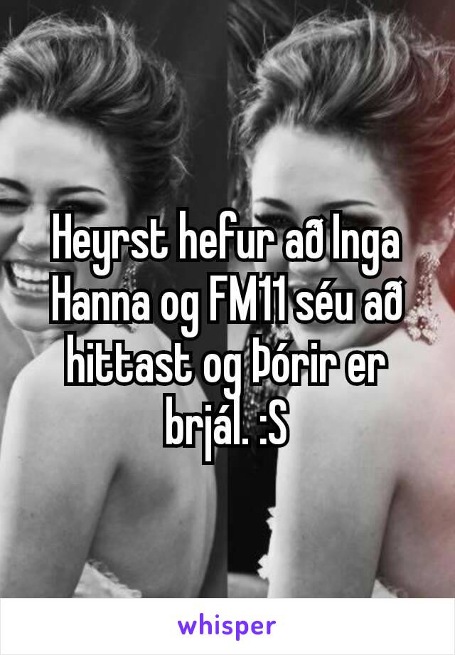 Heyrst hefur að Inga Hanna og FM11 séu að hittast og Þórir er brjál. :S