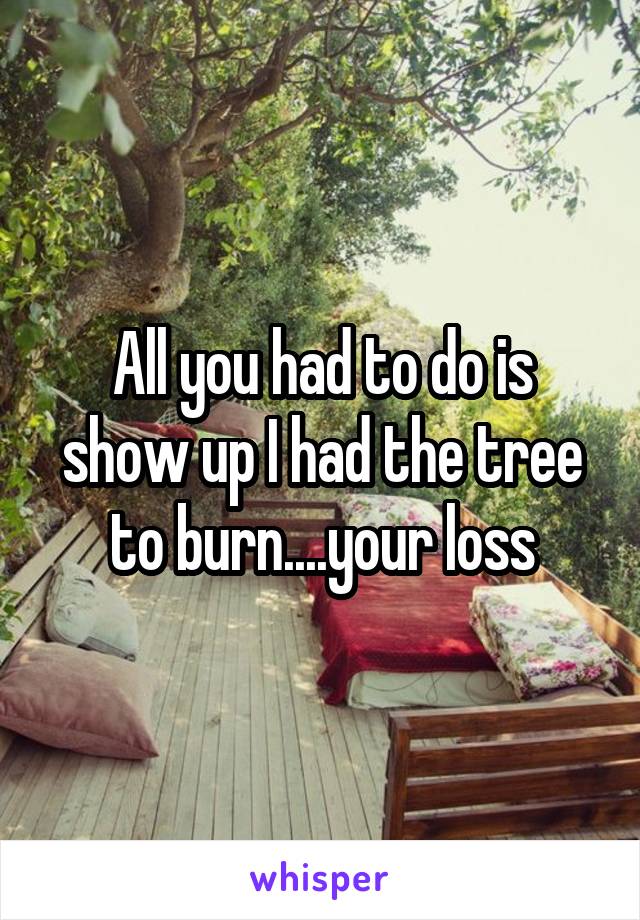 All you had to do is show up I had the tree to burn....your loss