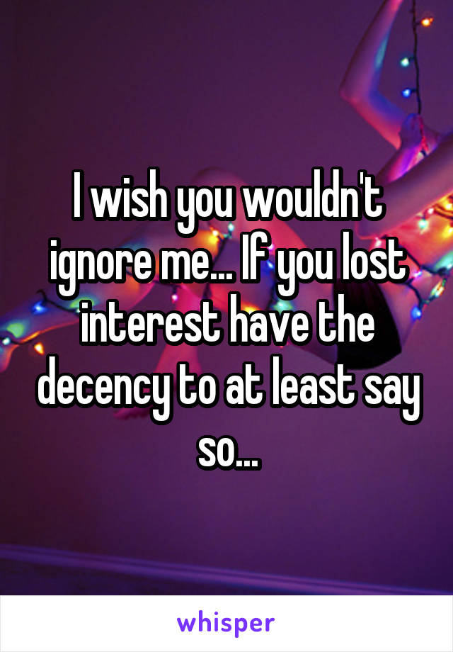 I wish you wouldn't ignore me... If you lost interest have the decency to at least say so...