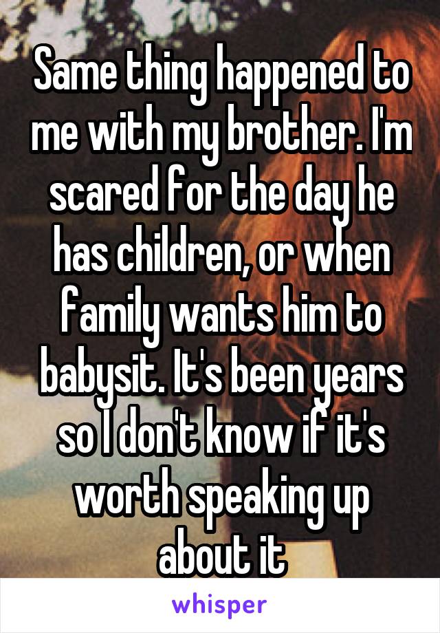 Same thing happened to me with my brother. I'm scared for the day he has children, or when family wants him to babysit. It's been years so I don't know if it's worth speaking up about it