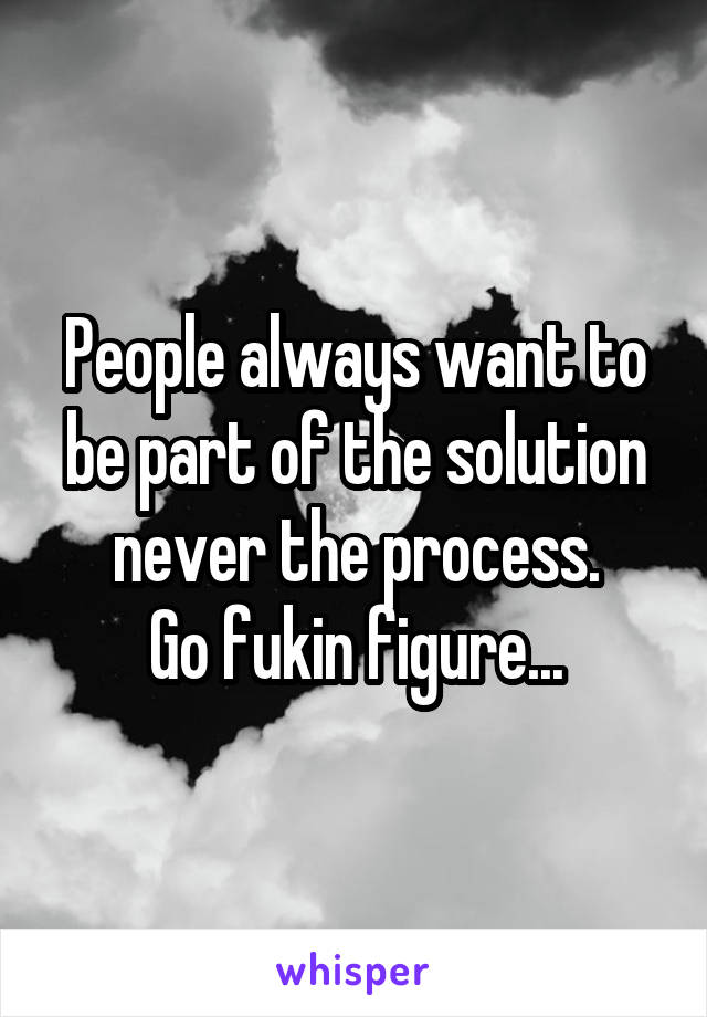 People always want to be part of the solution never the process.
Go fukin figure...