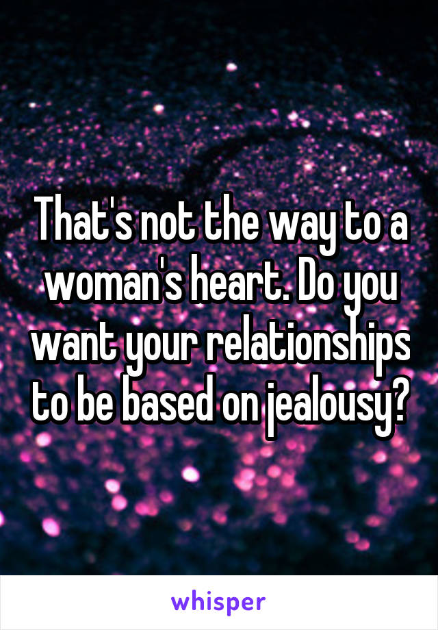 That's not the way to a woman's heart. Do you want your relationships to be based on jealousy?