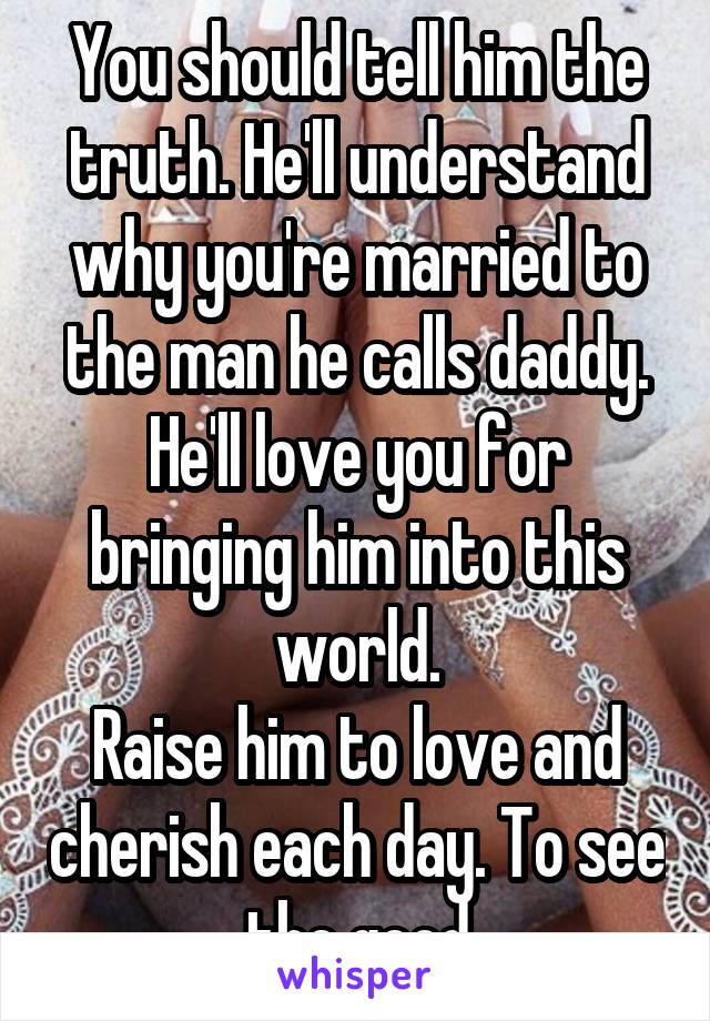 You should tell him the truth. He'll understand why you're married to the man he calls daddy. He'll love you for bringing him into this world.
Raise him to love and cherish each day. To see the good