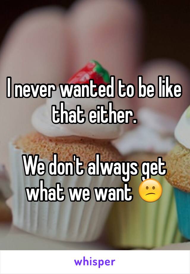 I never wanted to be like that either. 

We don't always get what we want 😕