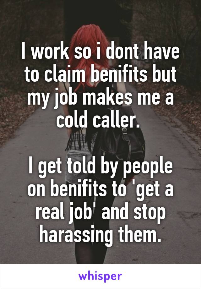 I work so i dont have to claim benifits but my job makes me a cold caller. 

I get told by people on benifits to 'get a real job' and stop harassing them.