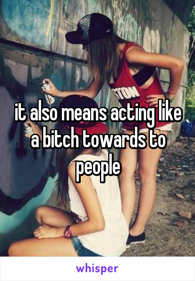 it also means acting like a bitch towards to people