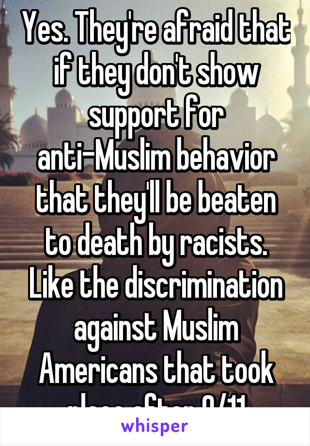 Yes. They're afraid that if they don't show support for anti-Muslim behavior that they'll be beaten to death by racists. Like the discrimination against Muslim Americans that took place after 9/11