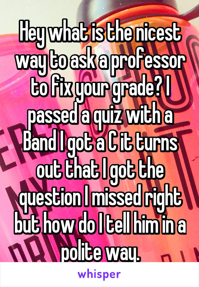 Hey what is the nicest way to ask a professor to fix your grade? I passed a quiz with a Band I got a C it turns out that I got the question I missed right but how do I tell him in a polite way.