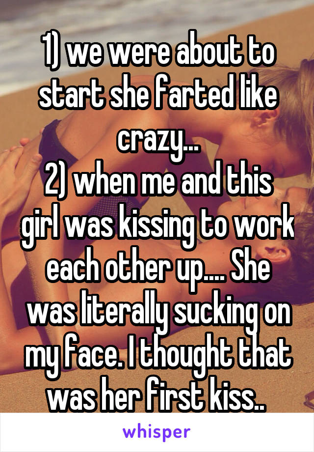 1) we were about to start she farted like crazy...
2) when me and this girl was kissing to work each other up.... She was literally sucking on my face. I thought that was her first kiss.. 