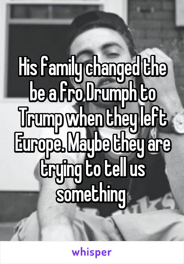 His family changed the be a fro Drumph to Trump when they left Europe. Maybe they are trying to tell us something 