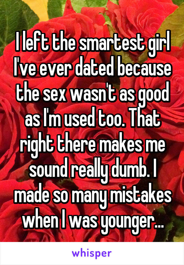 I left the smartest girl I've ever dated because the sex wasn't as good as I'm used too. That right there makes me sound really dumb. I made so many mistakes when I was younger...