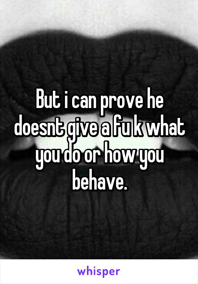 But i can prove he doesnt give a fu k what you do or how you behave.