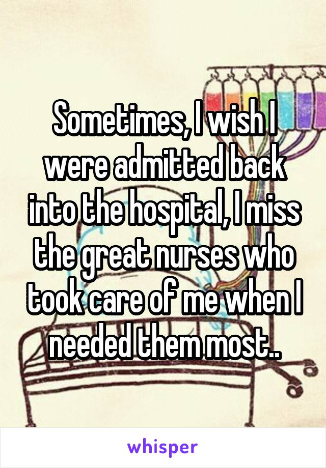 Sometimes, I wish I were admitted back into the hospital, I miss the great nurses who took care of me when I needed them most..