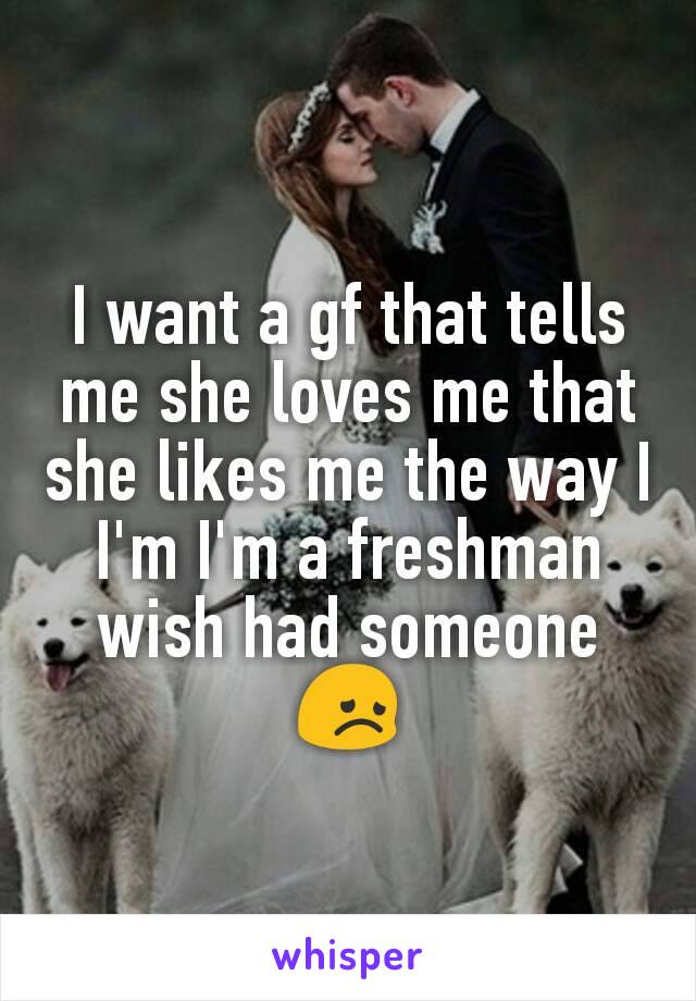 I want a gf that tells me she loves me that she likes me the way I I'm I'm a freshman wish had someone 😞