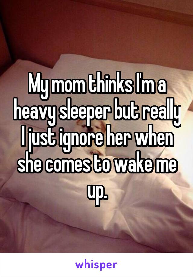 My mom thinks I'm a heavy sleeper but really I just ignore her when she comes to wake me up.