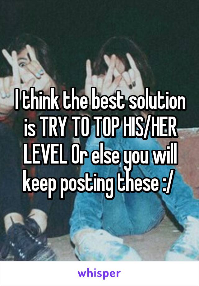 I think the best solution is TRY TO TOP HIS/HER LEVEL Or else you will keep posting these :/ 