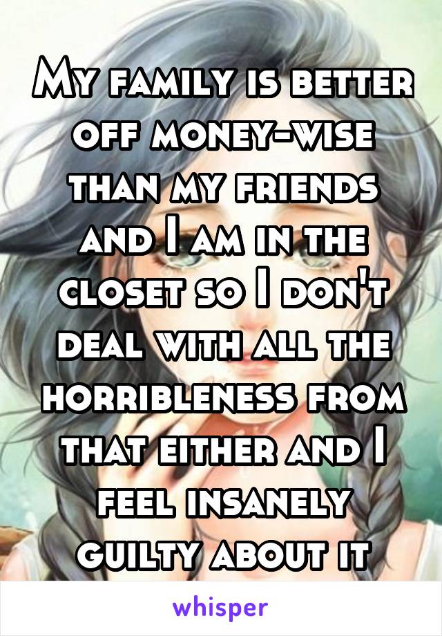 My family is better off money-wise than my friends and I am in the closet so I don't deal with all the horribleness from that either and I feel insanely guilty about it