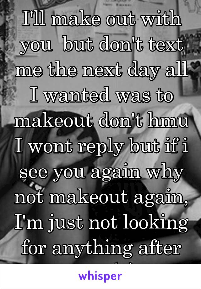 I'll make out with you  but don't text me the next day all I wanted was to makeout don't hmu I wont reply but if i see you again why not makeout again, I'm just not looking for anything after that (F)