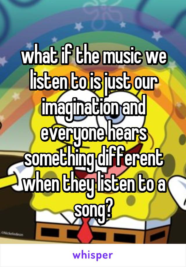 what if the music we listen to is just our imagination and everyone hears something different when they listen to a song?