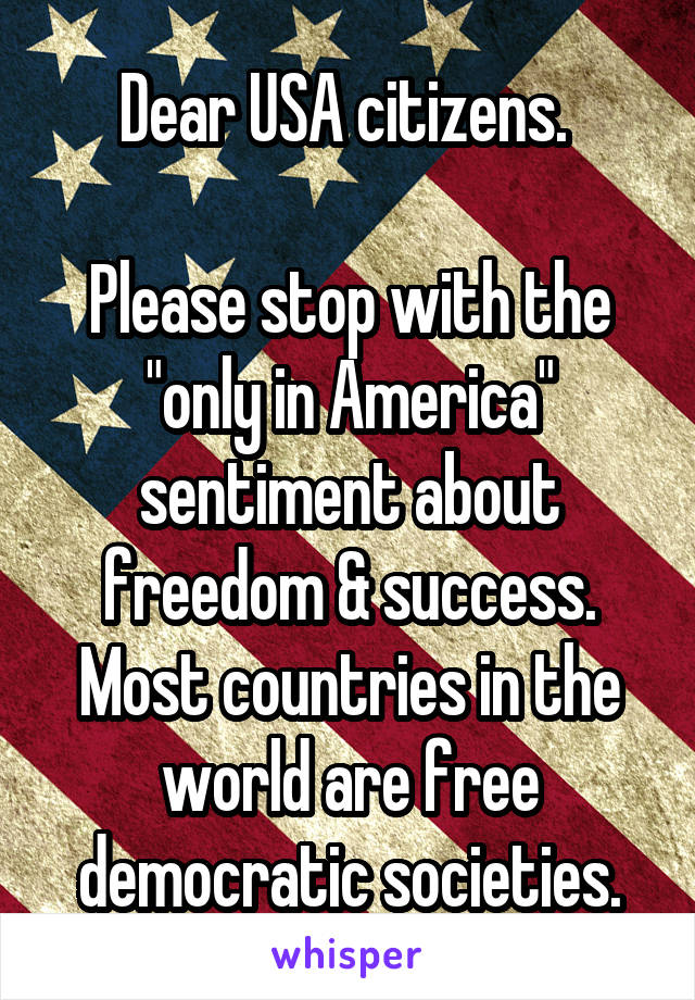 Dear USA citizens. 

Please stop with the "only in America" sentiment about freedom & success. Most countries in the world are free democratic societies.