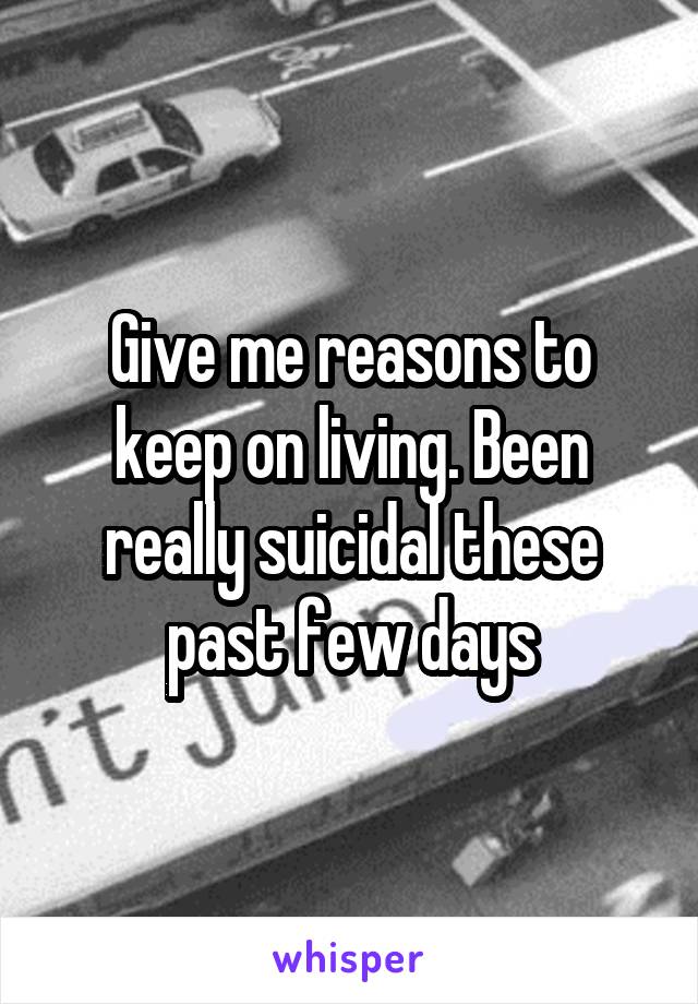 Give me reasons to keep on living. Been really suicidal these past few days