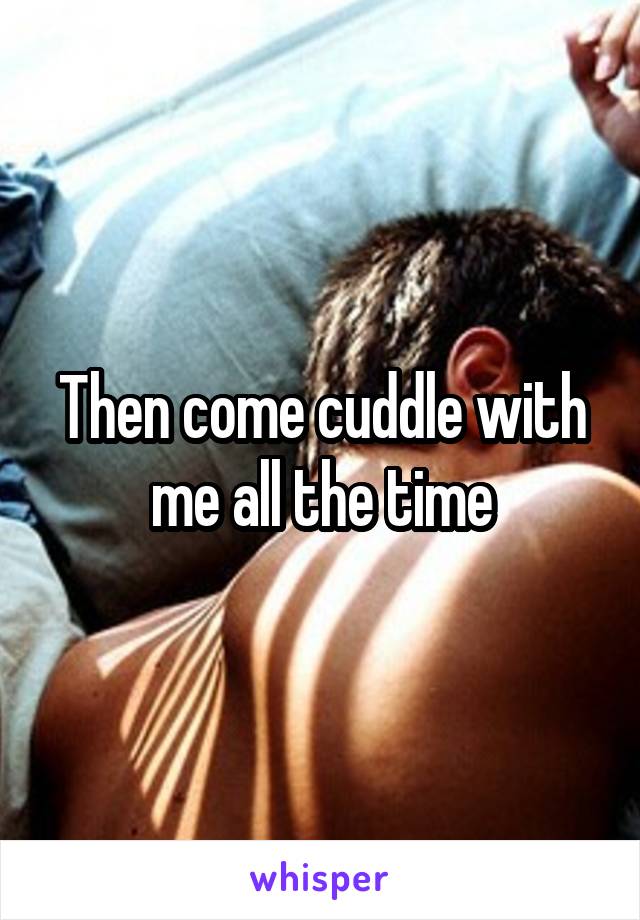 Then come cuddle with me all the time