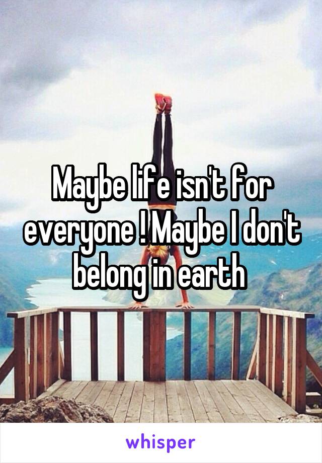 Maybe life isn't for everyone ! Maybe I don't belong in earth 