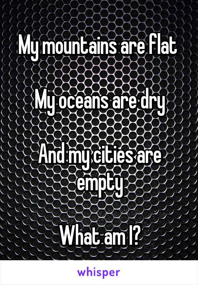 My mountains are flat 

My oceans are dry

And my cities are empty

What am I?