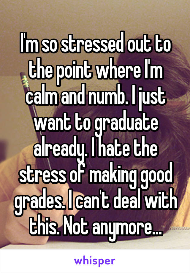 I'm so stressed out to the point where I'm calm and numb. I just want to graduate already. I hate the stress of making good grades. I can't deal with this. Not anymore...