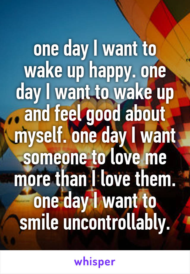 one day I want to wake up happy. one day I want to wake up and feel good about myself. one day I want someone to love me more than I love them. one day I want to smile uncontrollably.