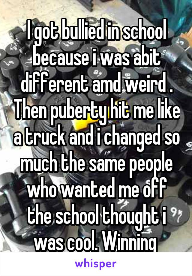 I got bullied in school because i was abit different amd weird . Then puberty hit me like a truck and i changed so much the same people who wanted me off the school thought i was cool. Winning 