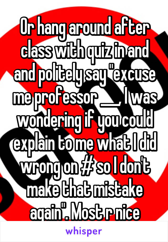 Or hang around after class with quiz in and and politely say "excuse me professor ___, I was wondering if you could explain to me what I did wrong on # so I don't make that mistake again". Most r nice