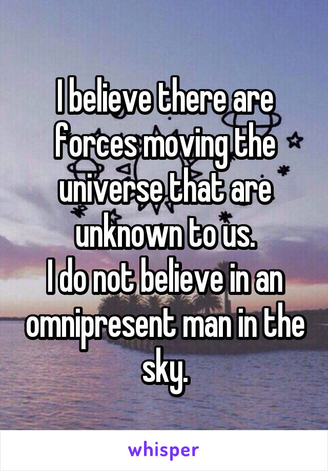 I believe there are forces moving the universe that are unknown to us.
I do not believe in an omnipresent man in the sky.