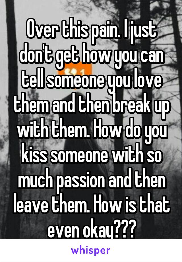 Over this pain. I just don't get how you can tell someone you love them and then break up with them. How do you kiss someone with so much passion and then leave them. How is that even okay???