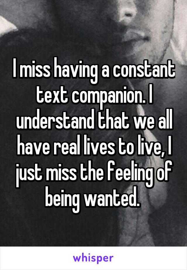 I miss having a constant text companion. I understand that we all have real lives to live, I just miss the feeling of being wanted. 