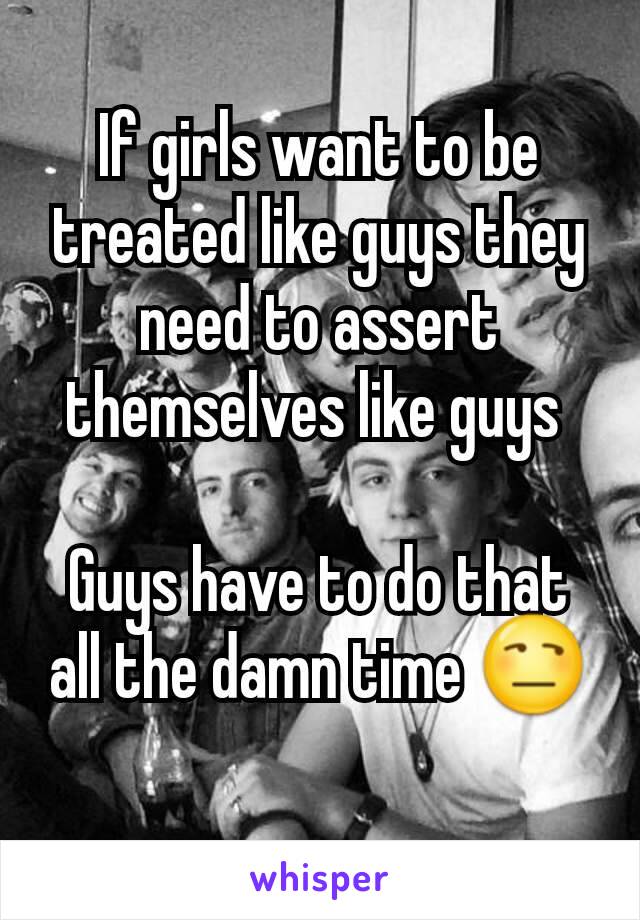 If girls want to be treated like guys they need to assert themselves like guys 

Guys have to do that all the damn time 😒