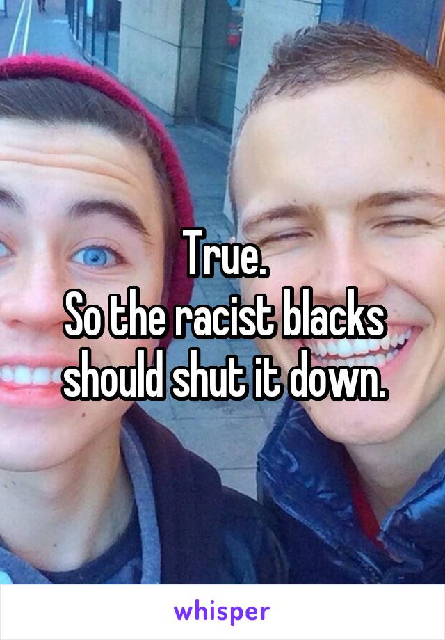 True.
So the racist blacks should shut it down.