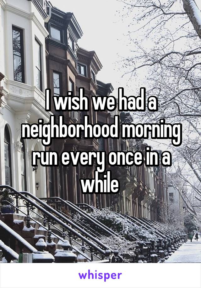 I wish we had a neighborhood morning run every once in a while 