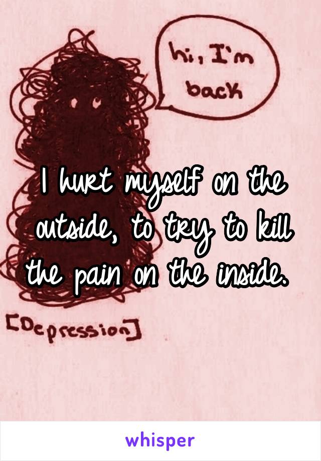 I hurt myself on the outside, to try to kill the pain on the inside. 